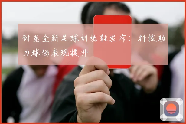 耐克全新足球训练鞋发布：科技助力球场表现提升