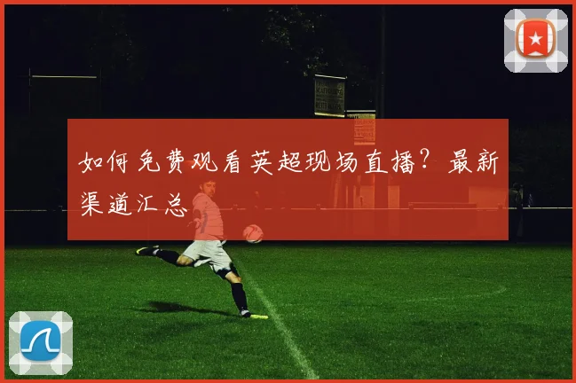 如何免费观看英超现场直播？最新渠道汇总