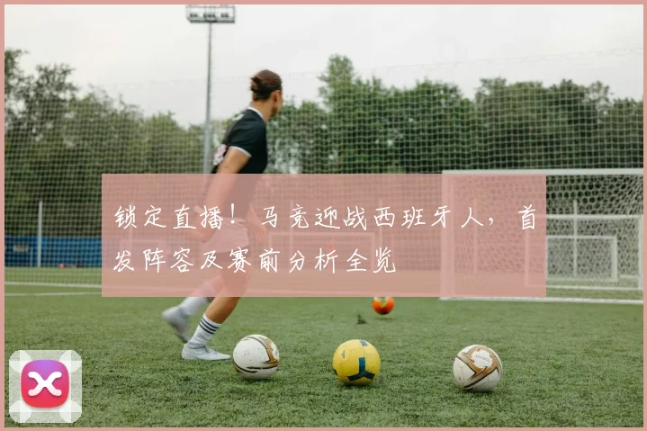 锁定直播！马竞迎战西班牙人，首发阵容及赛前分析全览