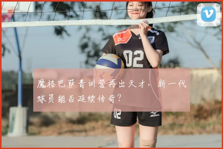 魔格巴萨青训营再出天才，新一代球员能否延续传奇？