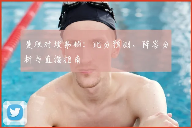 曼联对埃弗顿：比分预测、阵容分析与直播指南